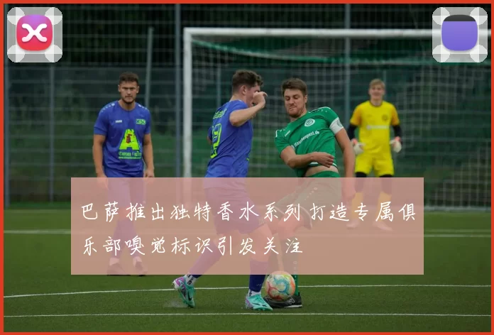 巴萨推出独特香水系列打造专属俱乐部嗅觉标识引发关注