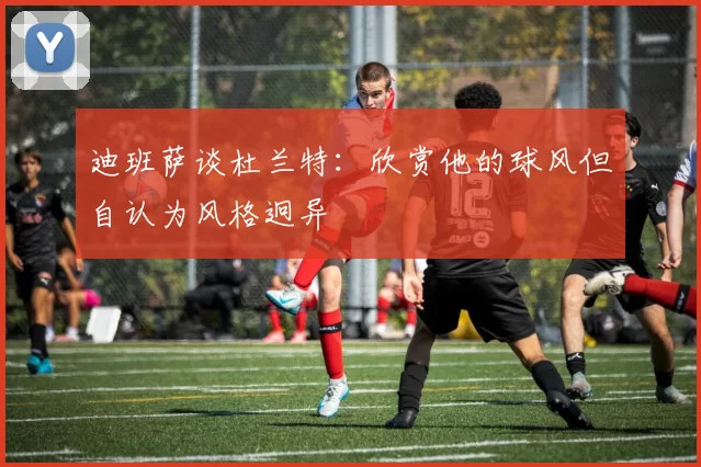 迪班萨谈杜兰特：欣赏他的球风但自认为风格迥异