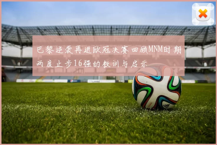 巴黎逆袭再进欧冠决赛回顾MNM时期两度止步16强的教训与启示