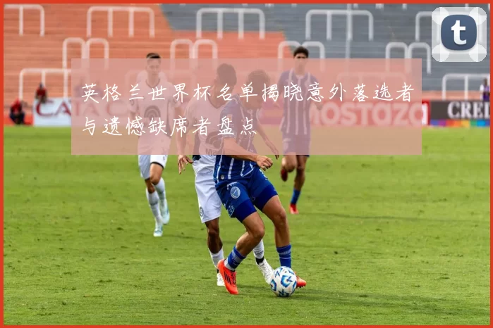 英格兰世界杯名单揭晓意外落选者与遗憾缺席者盘点