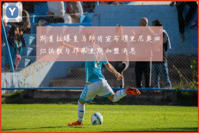 斯基拉曝皇马即将宣布穆里尼奥回归执教与邓弗里斯加盟消息