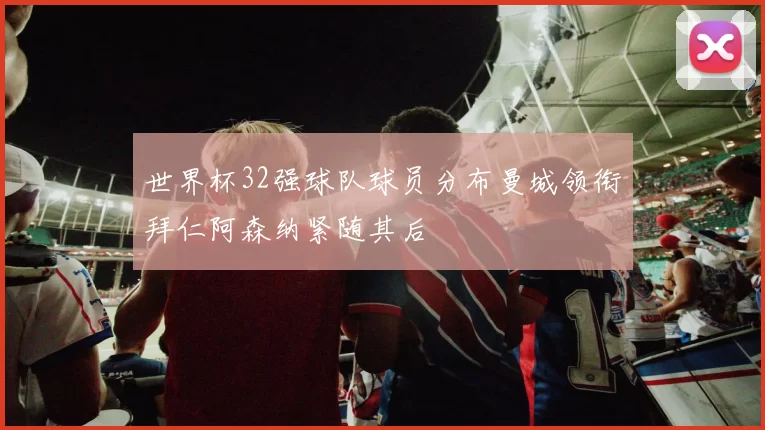 世界杯32强球队球员分布曼城领衔拜仁阿森纳紧随其后