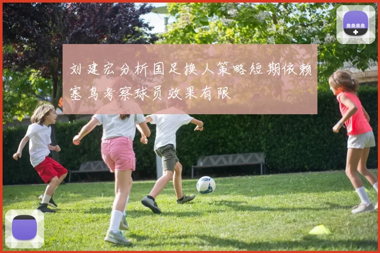 刘建宏分析国足换人策略短期依赖塞鸟考察球员效果有限