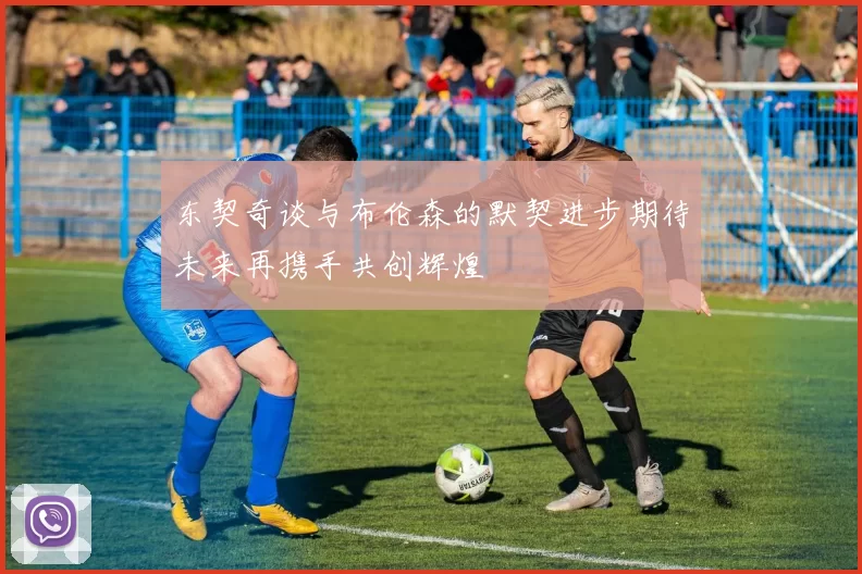 东契奇谈与布伦森的默契进步期待未来再携手共创辉煌