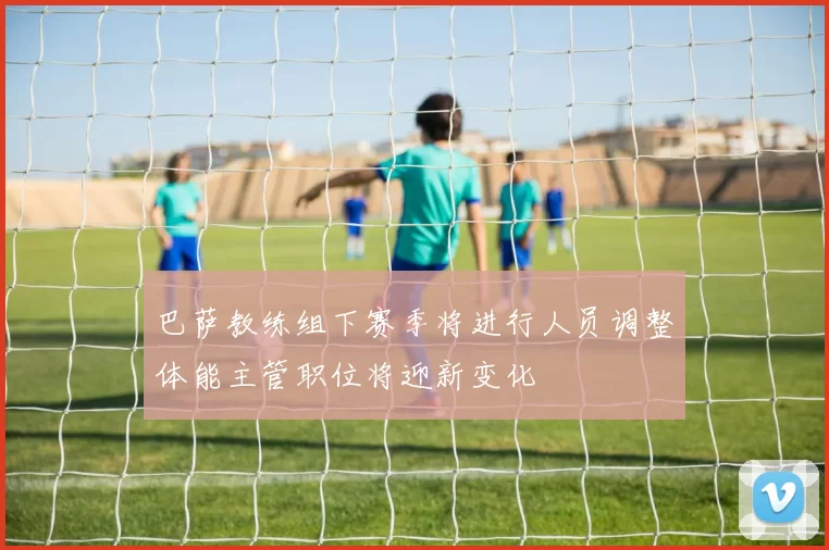 巴萨教练组下赛季将进行人员调整体能主管职位将迎新变化