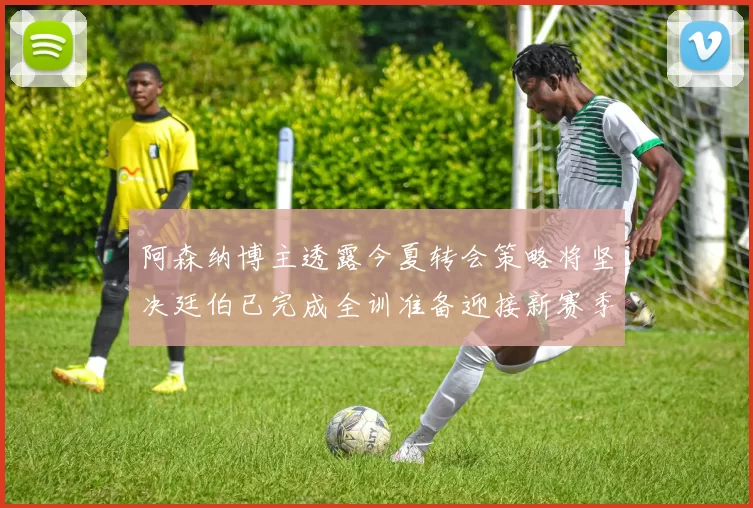 阿森纳博主透露今夏转会策略将坚决廷伯已完成全训准备迎接新赛季