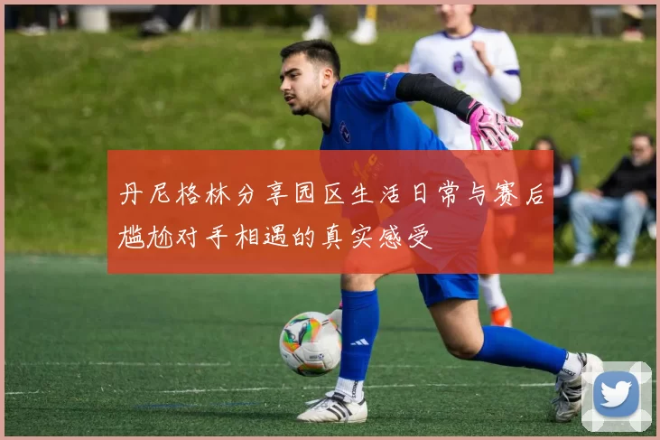 丹尼格林分享园区生活日常与赛后尴尬对手相遇的真实感受
