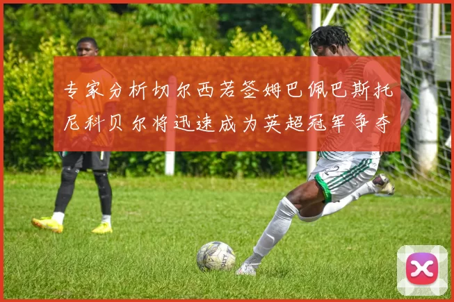 专家分析切尔西若签姆巴佩巴斯托尼科贝尔将迅速成为英超冠军争夺者