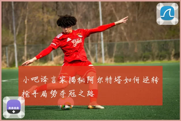 小吧译言家揭秘阿尔特塔如何逆转枪手局势夺冠之路