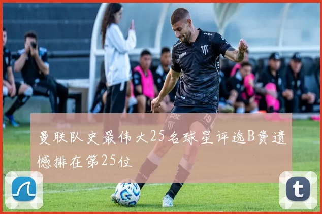 曼联队史最伟大25名球星评选B费遗憾排在第25位