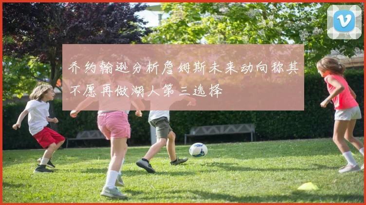 乔约翰逊分析詹姆斯未来动向称其不愿再做湖人第三选择