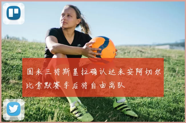 国米三将斯基拉确认达米安阿切尔比索默赛季后将自由离队