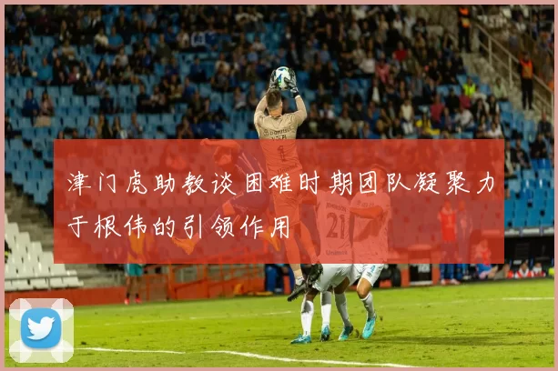 津门虎助教谈困难时期团队凝聚力于根伟的引领作用