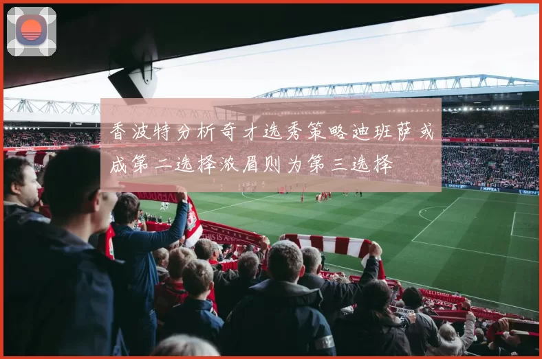 香波特分析奇才选秀策略迪班萨或成第二选择浓眉则为第三选择