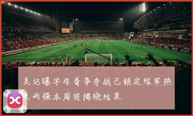 美记曝字母哥争夺战已锁定绿军热火两强本周将揭晓结果