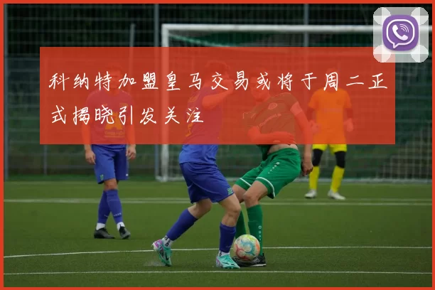 科纳特加盟皇马交易或将于周二正式揭晓引发关注