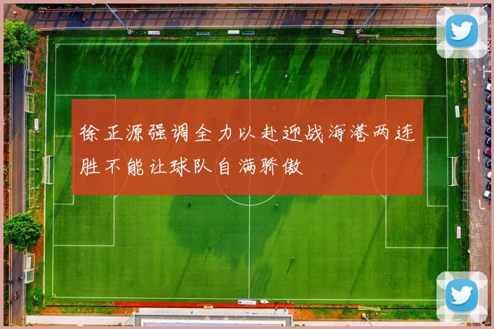 徐正源强调全力以赴迎战海港两连胜不能让球队自满骄傲