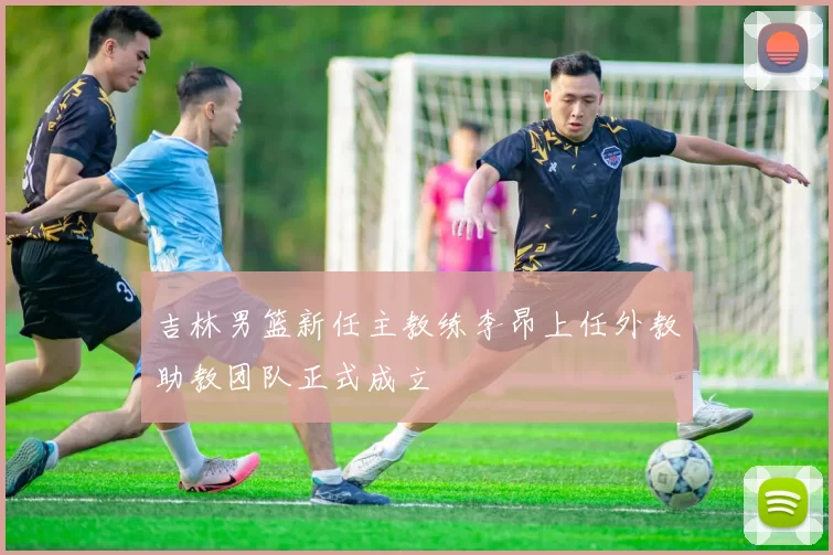 吉林男篮新任主教练李昂上任外教助教团队正式成立