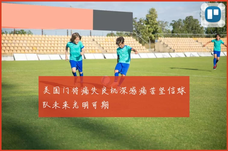 美国门将痛失良机深感痛苦坚信球队未来光明可期