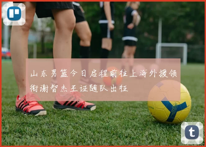 山东男篮今日启程前往上海外援领衔谢智杰王证随队出征